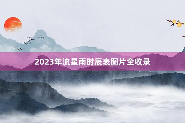 2023年流星雨时辰表图片全收录