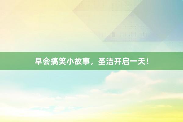 早会搞笑小故事，圣洁开启一天！