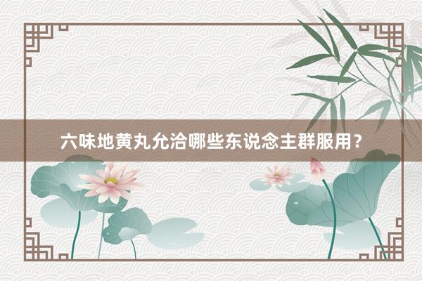 六味地黄丸允洽哪些东说念主群服用？